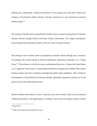 19
thinking and, subsequently, military procurement in the coming years and likely inform new
iterations of the Russian military doctrine. All these represent, in a way, Gerasimov's personal
military legacy.20
The strategy of limited action outside Russia's borders seeks to counter existing threats to Russian
national interests through limited out-of-area military intervention. This largely encompasses
lessons learned from operations in Syria, and to an extent, in eastern Ukraine.
The strategy of active defense aims to preemptively neutralize threats through active measures.
Accordingly, this would respond to Western interference, depicted by Gerasimov as a "Trojan
Horse."21
This reference to the West is more confrontational than ever: it frames the United States
as an "aggressor" and accuses it of developing interference strategies that combine fifth-column
political warfare and color revolutions with high-tech global strike capabilities. This is linked to
the preparation of the political environment through information superiority and the use of soft
power by US as the main nonlinear tactic.
Russia's military interventions in Syria, Venezuela, and, more recently, Libya raise the question
whether the Kremlin is still opportunistic or whether it has revised its military strategy to better
20
Ibid, p45-53
21
https://privacyinternational.org/learn/five-eyes
 