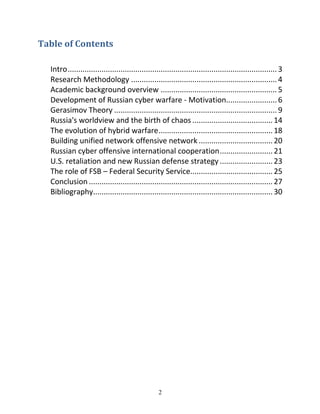 2
Table	of	Contents	
Intro................................................................................................... 3
Research Methodology ..................................................................... 4
Academic background overview ....................................................... 5
Development of Russian cyber warfare - Motivation........................ 6
Gerasimov Theory ............................................................................. 9
Russia's worldview and the birth of chaos ......................................14
The evolution of hybrid warfare......................................................18
Building unified network offensive network ...................................20
Russian cyber offensive international cooperation.........................21
U.S. retaliation and new Russian defense strategy .........................23
The role of FSB – Federal Security Service.......................................25
Conclusion .......................................................................................27
Bibliography.....................................................................................30
 