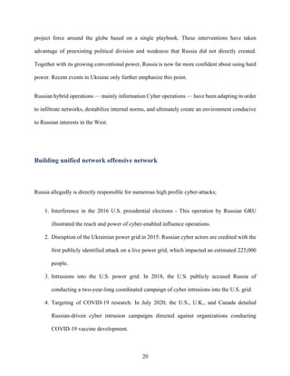 20
project force around the globe based on a single playbook. These interventions have taken
advantage of preexisting political division and weakness that Russia did not directly created.
Together with its growing conventional power, Russia is now far more confident about using hard
power. Recent events in Ukraine only further emphasize this point.
Russian hybrid operations — mainly information Cyber operations — have been adapting in order
to infiltrate networks, destabilize internal norms, and ultimately create an environment conducive
to Russian interests in the West.
Building unified network offensive network
Russia allegedly is directly responsible for numerous high profile cyber-attacks;
1. Interference in the 2016 U.S. presidential elections - This operation by Russian GRU
illustrated the reach and power of cyber-enabled influence operations.
2. Disruption of the Ukrainian power grid in 2015: Russian cyber actors are credited with the
first publicly identified attack on a live power grid, which impacted an estimated 225,000
people.
3. Intrusions into the U.S. power grid: In 2018, the U.S. publicly accused Russia of
conducting a two-year-long coordinated campaign of cyber intrusions into the U.S. grid.
4. Targeting of COVID-19 research: In July 2020, the U.S., U.K., and Canada detailed
Russian-driven cyber intrusion campaigns directed against organizations conducting
COVID-19 vaccine development.
 