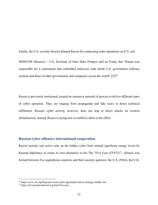21
Finally, the U.S. recently directly blamed Russia for conducting cyber operations on U.S. soil .
MOSCOW (Reuters) – U.S. Secretary of State Mike Pompeo said on Friday that “Russia was
responsible for a cyberattack that embedded malicious code inside U.S. government software
systems and those of other governments and companies across the world”.[23]22
Russia is previously mentioned, created an extensive network of proxies to deliver different types
of cyber operation. They are ranging from propaganda and fake news to direct technical
infiltration. Russia's cyber activity, however, does not stop at direct attacks on western
infrastructure; instead, Russia is trying now to mobilize allies to the effort.
Russian cyber offensive international cooperation
Russia recently isn't active only on the hidden cyber front instead significant energy invest by
Russian diplomacy to create its own alternative to the The "Five Eyes (FVEY)23
– alliance was
formed between five anglophone countries and their security agencies: the U.S. (NSA), the U.K.
22
https://www.cfr.org/blog/iran-russia-cyber-agreement-and-us-strategy-middle-east
23
https://privacyinternational.org/learn/five-eyes
 
