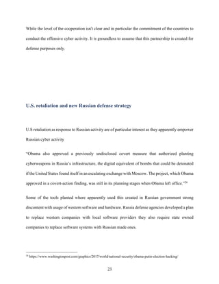 23
While the level of the cooperation isn't clear and in particular the commitment of the countries to
conduct the offensive cyber activity. It is groundless to assume that this partnership is created for
defense purposes only.
U.S. retaliation and new Russian defense strategy
U.S retaliation as response to Russian activity are of particular interest as they apparently empower
Russian cyber activity
“Obama also approved a previously undisclosed covert measure that authorized planting
cyberweapons in Russia’s infrastructure, the digital equivalent of bombs that could be detonated
if the United States found itself in an escalating exchange with Moscow. The project, which Obama
approved in a covert-action finding, was still in its planning stages when Obama left office.”26
Some of the tools planted where apparently used this created in Russian government strong
discontent with usage of western software and hardware. Russia defense agencies developed a plan
to replace western companies with local software providers they also require state owned
companies to replace software systems with Russian made ones.
26
https://www.washingtonpost.com/graphics/2017/world/national-security/obama-putin-election-hacking/
 