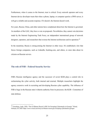 25
Furthermore, when it comes to the Internet, trust is critical. Every network operator and every
Internet device developer trusts that when a phone, laptop, or computer queries a DNS server, it
will get a reliable and accurate response. If it doesn't, the Internet doesn't work.
For years, Russia, China, and other nations have complained about how the Internet is governed.
As members of the GAC, they have a vote on proposals. Nevertheless, they cannot veto decisions
made by the Internet Engineering Task Force, an independent international group of network
designers, operators, and researchers that oversee the Internet architecture and its operation.29
In the meantime, Russia is strong-arming the Internet in other ways. It's established a law that
forces foreign companies, such as LinkedIn, booking.com, and others, to store data about its
citizens on Russian servers.
The role of FSB – Federal Security Service
FSB's Russian intelligence agency and the successor of soviet KGB plays a central role in
orchestrating the cyber activity, both internal and external. Multiple researchers highlight the
agency extensive work in recruiting and developing Russian cyber capability. The influence of
FSB is huge in the Russian state it inherits authority from its processor, the KGB - Committee of
state defense.
29
Greenberg, Andy. 2020. “The US Blames Russia’s GRU for Sweeping Cyberattacks in Georgia.” Wired,
February 20, 2020. https://www.wired.com/story/us-blames-russia-gru-sweeping-cyberattacks-georgia/
 