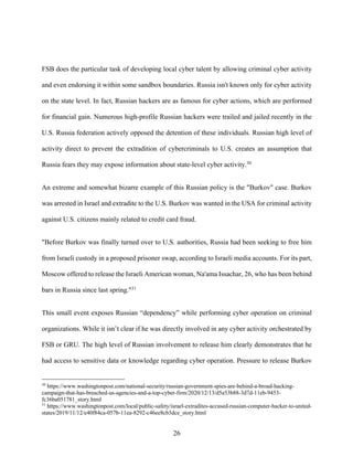 26
FSB does the particular task of developing local cyber talent by allowing criminal cyber activity
and even endorsing it within some sandbox boundaries. Russia isn't known only for cyber activity
on the state level. In fact, Russian hackers are as famous for cyber actions, which are performed
for financial gain. Numerous high-profile Russian hackers were trailed and jailed recently in the
U.S. Russia federation actively opposed the detention of these individuals. Russian high level of
activity direct to prevent the extradition of cybercriminals to U.S. creates an assumption that
Russia fears they may expose information about state-level cyber activity.30
An extreme and somewhat bizarre example of this Russian policy is the "Burkov" case. Burkov
was arrested in Israel and extradite to the U.S. Burkov was wanted in the USA for criminal activity
against U.S. citizens mainly related to credit card fraud.
"Before Burkov was finally turned over to U.S. authorities, Russia had been seeking to free him
from Israeli custody in a proposed prisoner swap, according to Israeli media accounts. For its part,
Moscow offered to release the Israeli American woman, Na'ama Issachar, 26, who has been behind
bars in Russia since last spring."31
This small event exposes Russian “dependency” while performing cyber operation on criminal
organizations. While it isn’t clear if he was directly involved in any cyber activity orchestrated by
FSB or GRU. The high level of Russian involvement to release him clearly demonstrates that he
had access to sensitive data or knowledge regarding cyber operation. Pressure to release Burkov
30
https://www.washingtonpost.com/national-security/russian-government-spies-are-behind-a-broad-hacking-
campaign-that-has-breached-us-agencies-and-a-top-cyber-firm/2020/12/13/d5a53b88-3d7d-11eb-9453-
fc36ba051781_story.html
31
https://www.washingtonpost.com/local/public-safety/israel-extradites-accused-russian-computer-hacker-to-united-
states/2019/11/12/e40f84ca-057b-11ea-8292-c46ee8cb3dce_story.html
 