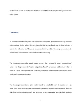 27
reached heads of state level when president Putin and PM Netanyahu negotiated the possible terms
of his release.
	
Conclusion
As it seems current Russian power elite selected to challenge the West on numerous key questions
of international foreign policy. However, the real divide between Russia and the West is deeper it
is embodied in Russian total disrespect towards civil society, and the Russian government aims to
dismantle any cultural liberal transformation of Russian society.
The Russian government has a valid reason to worry that a strong civil society means citizens'
control over the government's function and policies. Russia's government and President believe it
seems in a more top-down approach where the government controls society on economic, mass
media, and even culture domains.
The Russian government uses cyber warfare mainly as a method to scare its enemies as it sees
them. None of the Russian cyber-attacks so far were aimed at critical infrastructure in the West
(Ukrainian power grid cyber-attack was performed as part of cyberwar with Ukraine). Although
 