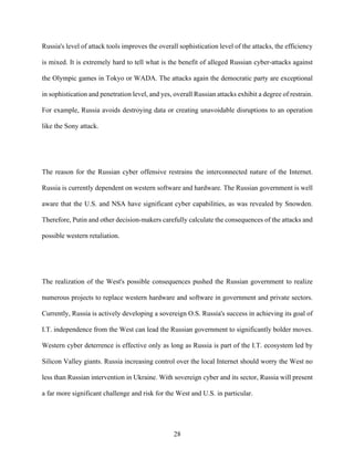 28
Russia's level of attack tools improves the overall sophistication level of the attacks, the efficiency
is mixed. It is extremely hard to tell what is the benefit of alleged Russian cyber-attacks against
the Olympic games in Tokyo or WADA. The attacks again the democratic party are exceptional
in sophistication and penetration level, and yes, overall Russian attacks exhibit a degree of restrain.
For example, Russia avoids destroying data or creating unavoidable disruptions to an operation
like the Sony attack.
The reason for the Russian cyber offensive restrains the interconnected nature of the Internet.
Russia is currently dependent on western software and hardware. The Russian government is well
aware that the U.S. and NSA have significant cyber capabilities, as was revealed by Snowden.
Therefore, Putin and other decision-makers carefully calculate the consequences of the attacks and
possible western retaliation.
The realization of the West's possible consequences pushed the Russian government to realize
numerous projects to replace western hardware and software in government and private sectors.
Currently, Russia is actively developing a sovereign O.S. Russia's success in achieving its goal of
I.T. independence from the West can lead the Russian government to significantly bolder moves.
Western cyber deterrence is effective only as long as Russia is part of the I.T. ecosystem led by
Silicon Valley giants. Russia increasing control over the local Internet should worry the West no
less than Russian intervention in Ukraine. With sovereign cyber and its sector, Russia will present
a far more significant challenge and risk for the West and U.S. in particular.
 