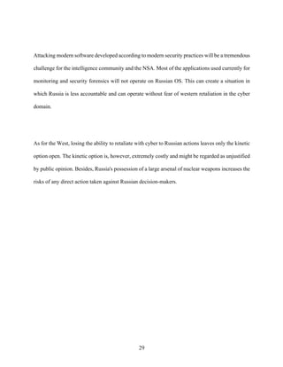 29
Attacking modern software developed according to modern security practices will be a tremendous
challenge for the intelligence community and the NSA. Most of the applications used currently for
monitoring and security forensics will not operate on Russian OS. This can create a situation in
which Russia is less accountable and can operate without fear of western retaliation in the cyber
domain.
As for the West, losing the ability to retaliate with cyber to Russian actions leaves only the kinetic
option open. The kinetic option is, however, extremely costly and might be regarded as unjustified
by public opinion. Besides, Russia's possession of a large arsenal of nuclear weapons increases the
risks of any direct action taken against Russian decision-makers.
 