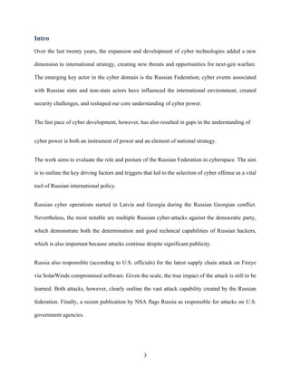 3
Intro
Over the last twenty years, the expansion and development of cyber technologies added a new
dimension to international strategy, creating new threats and opportunities for next-gen warfare.
The emerging key actor in the cyber domain is the Russian Federation; cyber events associated
with Russian state and non-state actors have influenced the international environment, created
security challenges, and reshaped our core understanding of cyber power.
The fast pace of cyber development, however, has also resulted in gaps in the understanding of
cyber power is both an instrument of power and an element of national strategy.
The work aims to evaluate the role and posture of the Russian Federation in cyberspace. The aim
is to outline the key driving factors and triggers that led to the selection of cyber offense as a vital
tool of Russian international policy.
Russian cyber operations started in Latvia and Georgia during the Russian Georgian conflict.
Nevertheless, the most notable are multiple Russian cyber-attacks against the democratic party,
which demonstrate both the determination and good technical capabilities of Russian hackers,
which is also important because attacks continue despite significant publicity.
Russia also responsible (according to U.S. officials) for the latest supply chain attack on Fireye
via SolarWinds compromised software. Given the scale, the true impact of the attack is still to be
learned. Both attacks, however, clearly outline the vast attack capability created by the Russian
federation. Finally, a recent publication by NSA flags Russia as responsible for attacks on U.S.
government agencies.
 