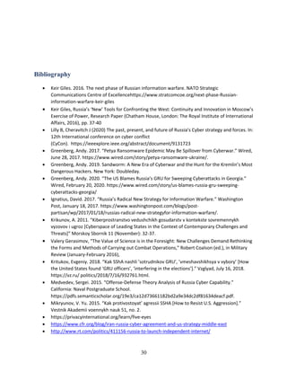 30
Bibliography
• Keir GIles. 2016. The next phase of Russian information warfare. NATO Strategic
Communications Centre of Excellencehttps://www.stratcomcoe.org/next-phase-Russian-
information-warfare-keir-giles
• Keir Giles, Russia’s ‘New’ Tools for Confronting the West: Continuity and Innovation in Moscow’s
Exercise of Power, Research Paper (Chatham House, London: The Royal Institute of International
Affairs, 2016), pp. 37-40
• Lilly B, Cheravitch J (2020) The past, present, and future of Russia’s Cyber strategy and forces. In:
12th International conference on cyber conflict
(CyCon). https://ieeexplore.ieee.org/abstract/document/9131723
• Greenberg, Andy. 2017. “Petya Ransomware Epidemic May Be Spillover from Cyberwar.” Wired,
June 28, 2017. https://www.wired.com/story/petya-ransomware-ukraine/.
• Greenberg, Andy. 2019. Sandworm: A New Era of Cyberwar and the Hunt for the Kremlin’s Most
Dangerous Hackers. New York: Doubleday.
• Greenberg, Andy. 2020. “The US Blames Russia’s GRU for Sweeping Cyberattacks in Georgia.”
Wired, February 20, 2020. https://www.wired.com/story/us-blames-russia-gru-sweeping-
cyberattacks-georgia/
• Ignatius, David. 2017. “Russia’s Radical New Strategy for Information Warfare.” Washington
Post, January 18, 2017. https://www.washingtonpost.com/blogs/post-
partisan/wp/2017/01/18/russias-radical-new-strategyfor-information-warfare/.
• Krikunov, A. 2011. “Kiberprostranstvo vedushchikh gosudarstv v kontekste sovremennykh
vyzovov i ugroz [Cyberspace of Leading States in the Context of Contemporary Challenges and
Threats]” Morskoy Sbornik 11 (November): 32-37.
• Valery Gerasimov, “The Value of Science is in the Foresight: New Challenges Demand Rethinking
the Forms and Methods of Carrying out Combat Operations,” Robert Coalson (ed.), in Military
Review (January-February 2016),
• Kritukov, Evgeniy. 2018. “Kak SShA nashli ’sotrudnikov GRU’, ’vmeshavshikhsya v vybory’ [How
the United States found ‘GRU officers’, ‘interfering in the elections’].” Vzglyad, July 16, 2018.
https://vz.ru/ politics/2018/7/16/932761.html.
• Medvedev, Sergei. 2015. “Offense-Defense Theory Analysis of Russia Cyber Capability.”
California: Naval Postgraduate School.
https://pdfs.semanticscholar.org/19e3/ca12d73661182bd2a9e34dc2df81634deacf.pdf.
• Mikryunov, V. Yu. 2015. “Kak protivostoyat’ agressii SSHA [How to Resist U.S. Aggression].”
Vestnik Akademii voennykh nauk 51, no. 2.
• https://privacyinternational.org/learn/five-eyes
• https://www.cfr.org/blog/iran-russia-cyber-agreement-and-us-strategy-middle-east
• http://www.rt.com/politics/411156-russia-to-launch-independent-internet/
 