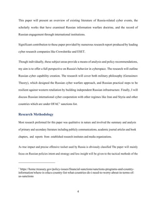 4
This paper will present an overview of existing literature of Russia-related cyber events, the
scholarly works that have examined Russian information warfare doctrine, and the record of
Russian engagement through international institutions.
Significant contribution to these paper provided by numerous research report produced by leading
cyber research companies like Crowdstrike and ESET.
Though individually, these subject areas provide a means of analysis and policy recommendations,
my aim is to offer a full perspective on Russia's behavior in cyberspace. The research will outline
Russian cyber capability creation. The research will cover both military philosophy (Gerasimov
Theory), which designed the Russian cyber warfare approach, and Russian practical steps to be
resilient against western retaliation by building independent Russian infrastructure. Finally, I will
discuss Russian international cyber cooperation with other regimes like Iran and Styria and other
countries which are under OFAC1
sanctions list.
Research Methodology
Most research preformed for this paper was qualitative in nature and involved the summary and analysis
of primary and secondary literature including publicly communications, academic journal articles and book
chapters, and reports from established research institutes and media organizations.
As true impact and precise offensive toolset used by Russia is obviously classified The paper will mainly
focus on Russian policies intent and strategy and less insight will be given to the tactical methods of the
1
https://home.treasury.gov/policy-issues/financial-sanctions/sanctions-programs-and-country-
information/where-is-ofacs-country-list-what-countries-do-i-need-to-worry-about-in-terms-of-
us-sanctions
 