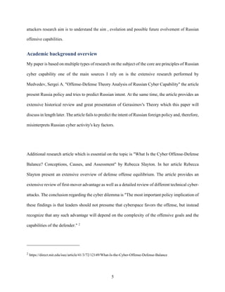 5
attackers research aim is to understand the aim , evolution and possible future evolvement of Russian
offensive capabilities.
Academic background overview
My paper is based on multiple types of research on the subject of the core are principles of Russian
cyber capability one of the main sources I rely on is the extensive research performed by
Medvedev, Sergei A. "Offense-Defense Theory Analysis of Russian Cyber Capability" the article
present Russia policy and tries to predict Russian intent. At the same time, the article provides an
extensive historical review and great presentation of Gerasimov's Theory which this paper will
discuss in length later. The article fails to predict the intent of Russian foreign policy and, therefore,
misinterprets Russian cyber activity's key factors.
Additional research article which is essential on the topic is "What Is the Cyber Offense-Defense
Balance? Conceptions, Causes, and Assessment" by Rebecca Slayton. In her article Rebecca
Slayton present an extensive overview of defense offense equilibrium. The article provides an
extensive review of first-mover advantage as well as a detailed review of different technical cyber-
attacks. The conclusion regarding the cyber dilemma is "The most important policy implication of
these findings is that leaders should not presume that cyberspace favors the offense, but instead
recognize that any such advantage will depend on the complexity of the offensive goals and the
capabilities of the defender." 2
2
https://direct.mit.edu/isec/article/41/3/72/12149/What-Is-the-Cyber-Offense-Defense-Balance
 