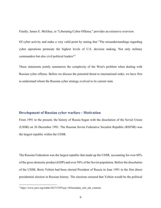 6
Finally, James E. McGhee, in "Liberating Cyber Offense," provides an extensive overview.
Of cyber activity and make a very valid point by stating that "The misunderstandings regarding
cyber operations permeate the highest levels of U.S. decision making. Not only military
commanders but also civil political leaders"3
These statements jointly summarize the complexity of the West's problem when dealing with
Russian cyber offense. Before we discuss the potential threat to international order, we have first
to understand whom the Russian cyber strategy evolved to its current state
Development of Russian cyber warfare - Motivation
From 1991 to the present, the history of Russia began with the dissolution of the Soviet Union
(USSR) on 26 December 1991. The Russian Soviet Federative Socialist Republic (RSFSR) was
the largest republic within the USSR.
The Russian Federation was the largest republic that made up the USSR, accounting for over 60%
of the gross domestic product (GDP) and over 50% of the Soviet population. Before the dissolution
of the USSR, Boris Yeltsin had been elected President of Russia in June 1991 in the first direct
presidential election in Russian history. The elections ensured that Yeltsin would be the political
3
https://www.jstor.org/stable/26271529?seq=14#metadata_info_tab_contents
 