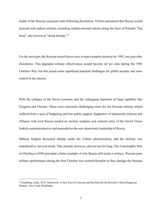 7
leader of the Russian successor state following dissolution. Yeltsin announced that Russia would
proceed with radical reforms, including market-oriented reform along the lines of Poland's "big
bang", also known as "shock therapy."4
For the most part, the Russian armed forces were in near-complete disarray by 1992, one year after
dissolution. This degraded military effectiveness would become all too clear during the 1994
Chechen War, but this posed some significant practical challenges for global security and arms
control in the interim.
With the collapse of the Soviet economy and the subsequent departure of large republics like
Gregoria and Ukraine. These were extremely challenging times for the Russian military which
suffered from a lack of budgeting and low public support. Supporters of democratic reforms and
Alliance with west Russia needed no nuclear weapons and colossal army of the Soviet Union
looked counterproductive and unneeded to the new democratic leadership of Russia.
Military budgets decreased sharply under the Yeltsin administration, and the military was
transferred to survival mode. This attitude, however, did not last for long. The Catastrophic War
in Chechnya (1994) provided a bitter example of why Russia still needs a military. Russian poor
military performance during the first Chechen war worried Kremlin as they damage the Russian
4
Greenberg, Andy. 2019. Sandworm: A New Era of Cyberwar and the Hunt for the Kremlin’s Most Dangerous
Hackers. New York: Doubleday.
 