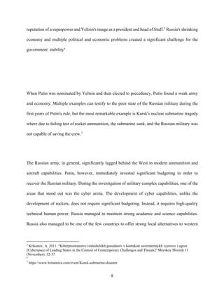 8
reputation of a superpower and Yeltsin's image as a president and head of Stuff.5
Russia's shrinking
economy and multiple political and economic problems created a significant challenge for the
government. stability6
When Putin was nominated by Yeltsin and then elected to precedency, Putin found a weak army
and economy. Multiple examples can testify to the poor state of the Russian military during the
first years of Putin's rule, but the most remarkable example is Kursk's nuclear submarine tragedy
where due to failing test of rocket ammunition, the submarine sunk, and the Russian military was
not capable of saving the crew.7
The Russian army, in general, significantly lagged behind the West in modern ammunition and
aircraft capabilities. Putin, however, immediately invested significant budgeting in order to
recover the Russian military. During the investigation of military complex capabilities, one of the
areas that stood out was the cyber arena. The development of cyber capabilities, unlike the
development of rockets, does not require significant budgeting. Instead, it requires high-quality
technical human power. Russia managed to maintain strong academic and science capabilities.
Russia also managed to be one of the few countries to offer strong local alternatives to western
5
Krikunov, A. 2011. “Kiberprostranstvo vedushchikh gosudarstv v kontekste sovremennykh vyzovov i ugroz
[Cyberspace of Leading States in the Context of Contemporary Challenges and Threats]” Morskoy Sbornik 11
(November): 32-37
6
7
https://www.britannica.com/event/Kursk-submarine-disaster
 