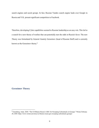 9
search engines and social groups. In fact, Russian Yandex search engine leads over Google in
Russia and V.K. present significant competition to Facebook.
Therefore, developing Cyber capabilities seemed to Russian leadership as an easy win. This led to
a search for a new theory of warfare that can potentially turn the odds in Russia's favor. The new
Theory was formulated by General Anatoly Gerasimov (head of Russian Stuff) and is currently
known as the Gerasimov theory.8
Gerasimov Theory
8
Greenberg, Andy. 2020. “The US Blames Russia’s GRU for Sweeping Cyberattacks in Georgia.” Wired, February
20, 2020. https://www.wired.com/story/us-blames-russia-gru-sweeping-cyberattacks-georgia/
 