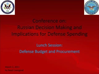 Conference on:
       Russian Decision Making and
     Implications for Defense Spending
                      Lunch Session:
             Defense Budget and Procurement


March 2, 2011
by Reed Livergood
 