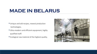 MADE IN BELARUS
§ Unique and old recipes, newest production
technologies.
§ Ultra-modern and efficient equipment, highly
qualified staff.
§ Ecological raw material of the highest quality.
 