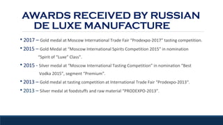 AWARDS RECEIVED BY RUSSIAN
DE LUXE MANUFACTURE
§ 2017 – Gold medal at Moscow International Trade Fair “Prodexpo-2017” tasting competition.
§ 2015 – Gold Medal at “Moscow International Spirits Competition 2015” in nomination
“Spirit of “Luxe” Class”.
§ 2015 - Silver medal at “Moscow International Tasting Competition” in nomination “Best
Vodka 2015”, segment “Premium”.
§ 2013 – Gold medal at tasting competition at International Trade Fair “Prodexpo-2013“.
§ 2013 – Silver medal at foodstuffs and raw material “PRODEXPO-2013”.
 