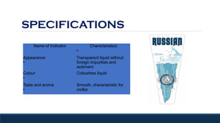 SPECIFICATIONS
Name of Indicator Characteristics
●
Appearance
●
Transparent liquid without
foreign impurities and
sediment
Colour
●
Colourless liquid
Taste and aroma
●
Smooth, characteristic for
vodka
 