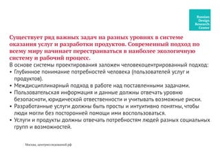 Существует ряд важных задач на разных уровнях в системе
оказания услуг и разработки продуктов. Современный подход по
всему миру начинает перестраиваться в наиболее экологичную
систему и рабочий процесс.
В основе системы проектирования заложен человекоцентрированный подход:
•	Глубинное понимание потребностей человека (пользователей услуг и
продуктов).
•	Междисциплинарный подход в работе над поставленными задачами.
•	Пользовательская информация и данные должны отвечать уровню
безопасноти, юридической отвественности и учитывать возможные риски.
•	Разработанные услуги должны быть просты и интуитивно понятны, чтобы
люди могли без посторонней помощи ими воспользоваться.
•	Услуги и продукты должны отвечать потребностям людей разных социальных
групп и возможностей.
Москва, центрисследований.рф
 