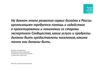Дизайн-исследования
Разработка новых продуктов
Управление клиентским опытом
и сервисной стратегией
На данном этапе развития сервис-дизайна в России
организациям требуется помощь и содействие
в проектировании и понимании со стороны
экспертного Сообщества,какие услуги и продукты
должны быть предоставлены населению,какими
точно они должны быть.
Москва, центрисследований.рф
 