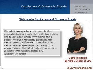 Welcome to Family Law and Divorce in Russia 
This website is designed as an entry point for those 
needing legal assistance and seeks to make their dealings 
with Russian family law and divorce law as easy as 
possible. Whether it be marriage, parental matters, 
marriage property settlements, prenuptial agreement, 
marriage contract, spouse support, child support or 
divorce procedure, this website will serve you as a guide 
on various aspects of Russian family law, 
separation and divorce. 
Catherine Heath 
Barrister, Doctor of Law 
divorceinrussia.com 
 