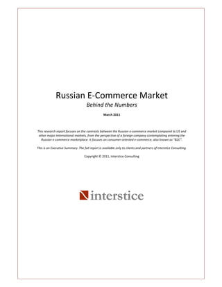 Russian E‐Commerce Market
                                     Behind the Numbers
                                                  March 2011



This research report focuses on the contrasts between the Russian e‐commerce market compared to US and
 other major international markets, from the perspective of a foreign company contemplating entering the
   Russian e‐commerce marketplace. It focuses on consumer‐oriented e‐commerce, also known as “B2C”.

This is an Executive Summary. The full report is available only to clients and partners of Interstice Consulting.

                                   Copyright © 2011, Interstice Consulting




                                        interstice
 