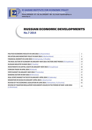 RUSSIAN ECONOMIC DEVELOPMENTS
No.7 2014
POLITICO ECONOMIC RESULTS IN JUNE 2014(S.Zhavoronkov) 2
INFLATION AND MONETARY POLICY IN MAY 2014(A.Bozhechkova) 6
FINANCIAL MARKETS IN JUNE 2014(N.Andriyevsky, E.Khudko) 10
THE REAL SECTOR OF ECONOMY IN JANUARY MAY 2014: FACTORS AND TRENDS (O.Izryadnova) 14
RUSSIAN INDUSTRY IN MAY 2014(S.Tsukhlo) 17
INVESTMENTS IN CAPITAL ASSETS IN JANUARY MAY 2014(O.Izryadnova) 20
FOREIGN TRADE IN APRIL 2014(N.Volovik) 24
STATE BUDGET IN JANUARY MAY 2014(T.Tischenko) 27
BANKING SECTOR IN MAY 2014(M.Khromov) 31
REAL ESTATE MARKET IN THE RF IN JANUARY APRIL 2014(G.Zadonsky) 34
MIGRATION IN RUSSIA IN JANUARY APRIL 2014(L.Karachurina) 38
REVIEW OF THE ECONOMIC LEGISLATION IN JUNE 2014(I.Tolmacheva, Yu.Grunina) 42
REVIEW OF TAXATION REGULATORY DOCUMENTS ISSUED IN THE PERIOD OF MAY JUNE 2014
(L.Anisimova)
43
© GAIDAR INSTITUTE FOR ECONOMIC POLICY
3 – 5, Gazetny pereulok, Moscow, 125 993, Russian Federa on
Phone (495)629 – 67 – 36, fax (495)697 – 88 – 16, Email: lopa na@iep.ru
www.iep.ru
 