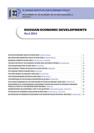 RUSSIAN ECONOMIC DEVELOPMENTS
No.6 2014
POLITICO ECONOMIC RESULTS IN MAY 2014(S.Zhavoronkov) 2
INFLATION AND MONETARY POLICY IN APRIL 2014(A.Bozhechkova) 5
FINANCIAL MARKETS IN MAY 2014(N.Andrievsky. E.Khudko) 9
THE REAL SECTOR OF THE ECONOMY IN APRIL 2014: FACTORS & TRENDS (O.Izryadnova) 13
THE RUSSIAN INDUSTRY IN APRIL 2014(S.Tshukhlo) 17
DEVELOPMENT TRENDS IN RUSSIA’S OIL & GAS SECTOR (Y.Bobylev) 19
THE FOREIGN TRADE IN MARCH 2014(N.Volovik) 24
THE STATE BUDGET IN JANUARY APRIL 2014(T.Tischenko) 27
THE RUSSIAN BANKING SECTOR IN APRIL 2014(M.Khromov) 31
THE MORTGAGE IN THE RUSSIAN FEDERATION IN Q12014(G.Zadonsky) 35
THE LIVING STANDARDS OF THE POPULATION OF THE RF IN JANUARY APRIL 2014(S.Misikhina) 38
DEVELOPMENT OF A PERFORMANCE ASSESSMENT SYSTEM FOR SCIENTIFIC RESEARCH ORGANISA
TIONS, AS A PART OF THE ONGOING RAPID REFORM (I.Dezhina)
41
ADMINISTERING OR GOVERNING: THAT IS THE QUESTION (I.Starodubrovskaya, K.Kazenin) 44
THE REVIEW OF ECONOMIC LEGISLATION IN APRIL 2014(I.Tolmacheva, Y.Grunina) 47
AN OVERVIEW OF NORMATIVE DOCUMENTS ON TAXATION ISSUES FOR APRIL MAY 2014(L.Anisimova) 49
© GAIDAR INSTITUTE FOR ECONOMIC POLICY
3 – 5, Gazetny pereulok, Moscow, 125 993, Russian Federa on
Phone (495)629 – 67 – 36, fax (495)697 – 88 – 16, Email: lopa na@iep.ru
www.iep.ru
 