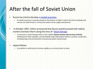 After the fall of Soviet Union Russia has tried to develop a  market economy A market economy is economy based on the division of labor in which the prices of goods and services are determined in a free price system set by supply and demand In October 1991, Yeltsin announced that Russia would proceed with radical, market-oriented reform along the lines of " shock therapy In economics, shock therapy refers to the sudden  release of price and currency controls , withdrawal of state subsidies, and immediate trade liberalization within a country, usually also including large scale privatization of previously public owned assets Hyperinflation A condition in which prices increase rapidly as a currency loses its value. 