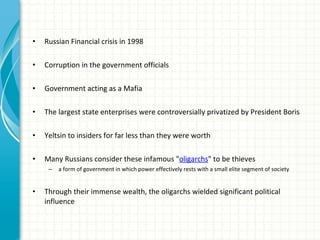 Russian Financial crisis in 1998 Corruption in the government officials  Government acting as a Mafia The largest state enterprises were controversially privatized by President Boris  Yeltsin to insiders for far less than they were worth Many Russians consider these infamous " oligarchs " to be thieves a form of government in which power effectively rests with a small elite segment of society Through their immense wealth, the oligarchs wielded significant political influence 