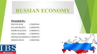 RUSSIAN ECONOMY
Presented by:
DILIP KUMAR (15BSP0388)
PALASH BHATIA (15BSP0798)
POORVI KALYANI (15BSP0837)
NIRALI SHARMA (15BSP0768)
DEEPAK KESARWANI (15BSP0357)
MOHSIN KHAN (15BSP0700)
 