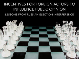INCENTIVES FOR FOREIGN ACTORS TO
INFLUENCE PUBLIC OPINION
LESSONS FROM RUSSIAN ELECTION INTERFERENCE
 