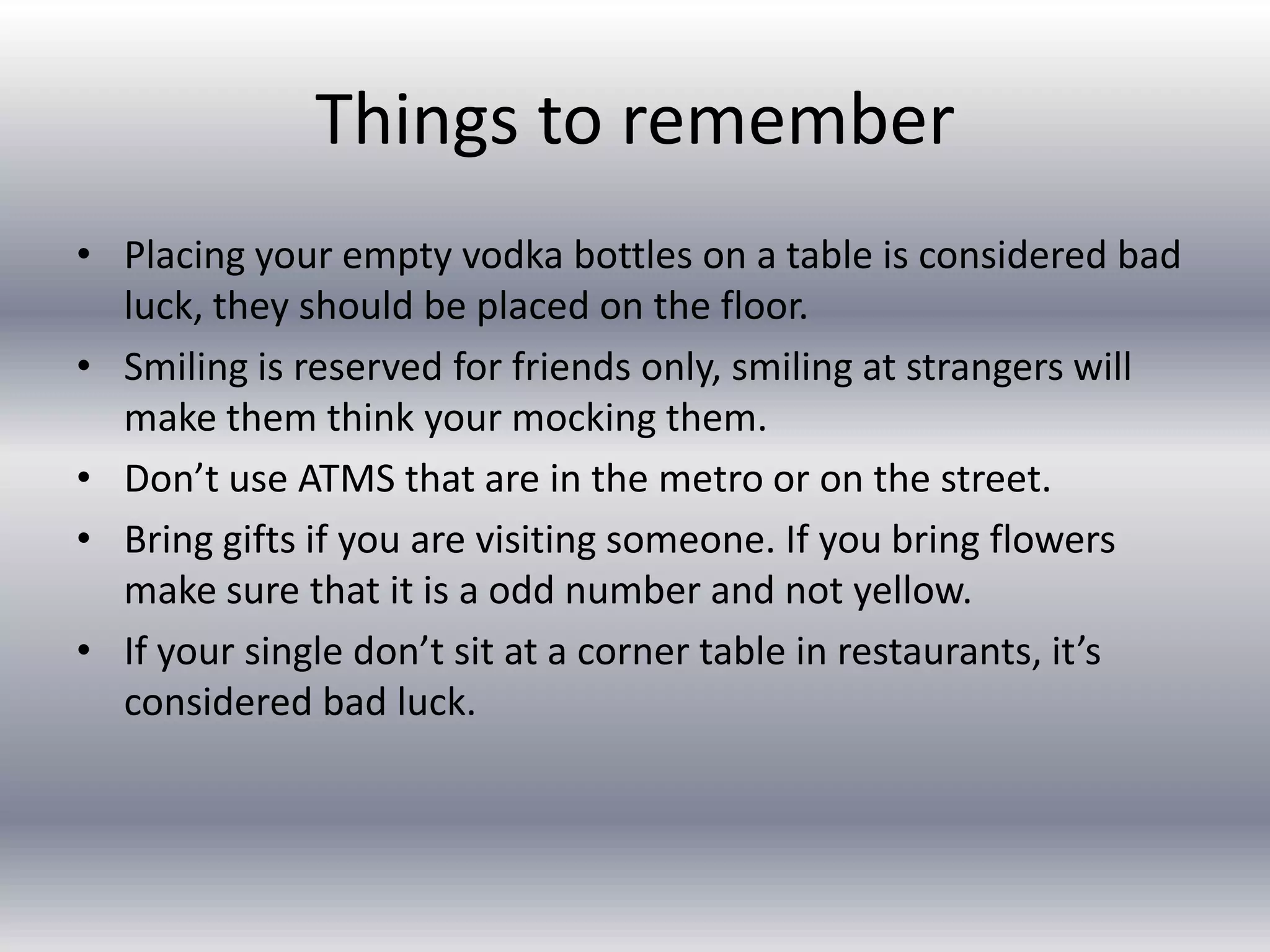Things to rememberPlacing your empty vodka bottles on a table is considered bad luck, they should be placed on the floor.Smiling is reserved for friends only, smiling at strangers will make them think your mocking them.Don’t use ATMS that are in the metro or on the street.Bring gifts if you are visiting someone. If you bring flowers make sure that it is a odd number and not yellow.If your single don’t sit at a corner table in restaurants, it’s considered bad luck.