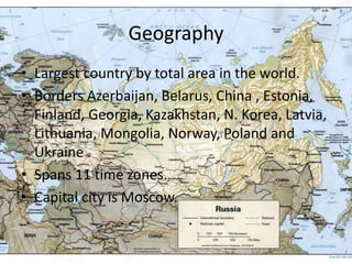 GeographyLargest country by total area in the world.Borders Azerbaijan, Belarus, China , Estonia, Finland, Georgia, Kazakhstan, N. Korea, Latvia, Lithuania, Mongolia, Norway, Poland and Ukraine .Spans 11 time zones.Capital city is Moscow.
