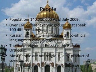 PeoplePopulation: 140,000,000 As of July 2009.Over 160 different ethnic groups, that speak 100 different languages.Russian is the official language, 27 co-official languages in various regions.The main religion of Russia is the Russian Orthodox.Most people are not religious, a by-product of soviet rule.