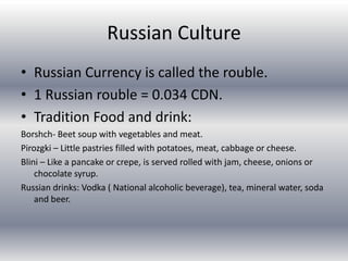 Russian CultureRussian Currency is called the rouble.1 Russian rouble = 0.034 CDN.Tradition Food and drink:Borshch- Beet soup with vegetables and meat.Pirozgki – Little pastries filled with potatoes, meat, cabbage or cheese.Blini – Like a pancake or crepe, is served rolled with jam, cheese, onions or chocolate syrup.Russian drinks: Vodka ( National alcoholic beverage), tea, mineral water, soda and beer.