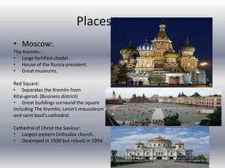 Places to seeMoscow:The Kremlin:Large fortified citadel .House of the Russia president. Great museums.Red Square:Separates the Kremlin from Kitai-gorod. (Business district)Great buildings surround the square including The Kremlin, Lenin’s mausoleum and saint basil’s cathedral.Cathedral of Christ the Saviour:Largest eastern Orthodox church.Destroyed in 1930 but rebuilt in 1994.