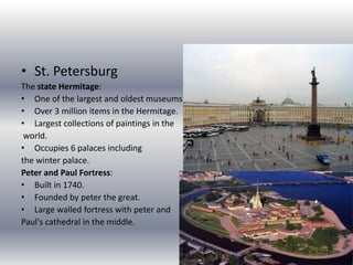 St. PetersburgThe state Hermitage:One of the largest and oldest museums in the world.Over 3 million items in the Hermitage.Largest collections of paintings in the world.Occupies 6 palaces including the winter palace.Peter and Paul Fortress:Built in 1740.Founded by peter the great.Large walled fortress with peter and Paul's cathedral in the middle.