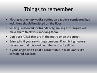 Things to rememberPlacing your empty vodka bottles on a table is considered bad luck, they should be placed on the floor.Smiling is reserved for friends only, smiling at strangers will make them think your mocking them.Don’t use ATMS that are in the metro or on the street.Bring gifts if you are visiting someone. If you bring flowers make sure that it is a odd number and not yellow.If your single don’t sit at a corner table in restaurants, it’s considered bad luck.