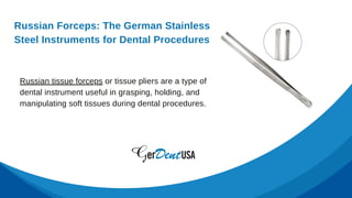 Russian tissue forceps or tissue pliers are a type of
dental instrument useful in grasping, holding, and
manipulating soft tissues during dental procedures.
Russian Forceps: The German Stainless
Steel Instruments for Dental Procedures
 