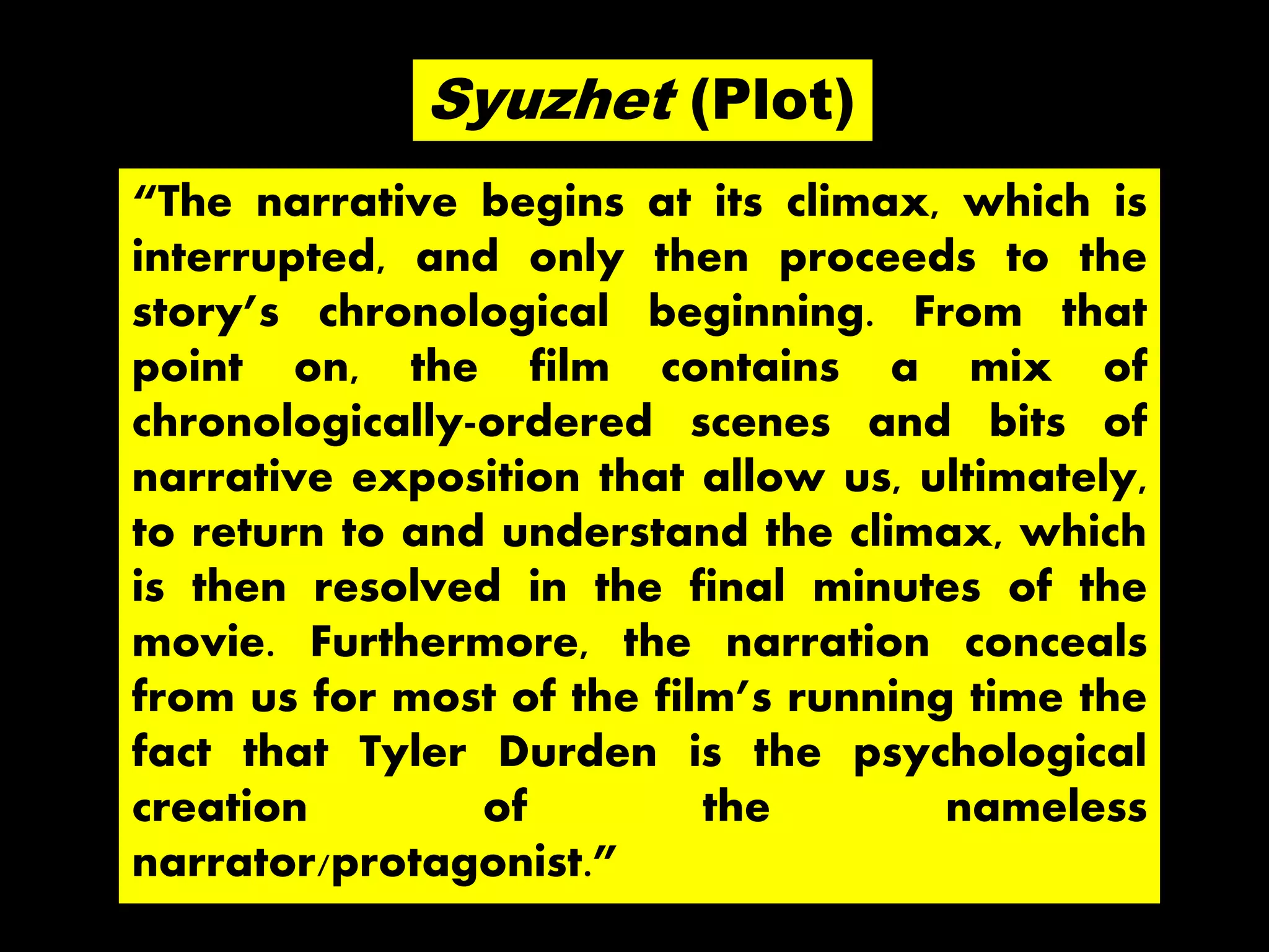 “The narrative begins at its climax, which is
interrupted, and only then proceeds to the
story’s chronological beginning. From that
point on, the film contains a mix of
chronologically-ordered scenes and bits of
narrative exposition that allow us, ultimately,
to return to and understand the climax, which
is then resolved in the final minutes of the
movie. Furthermore, the narration conceals
from us for most of the film’s running time the
fact that Tyler Durden is the psychological
creation of the nameless
narrator/protagonist.”
Syuzhet (Plot)
 