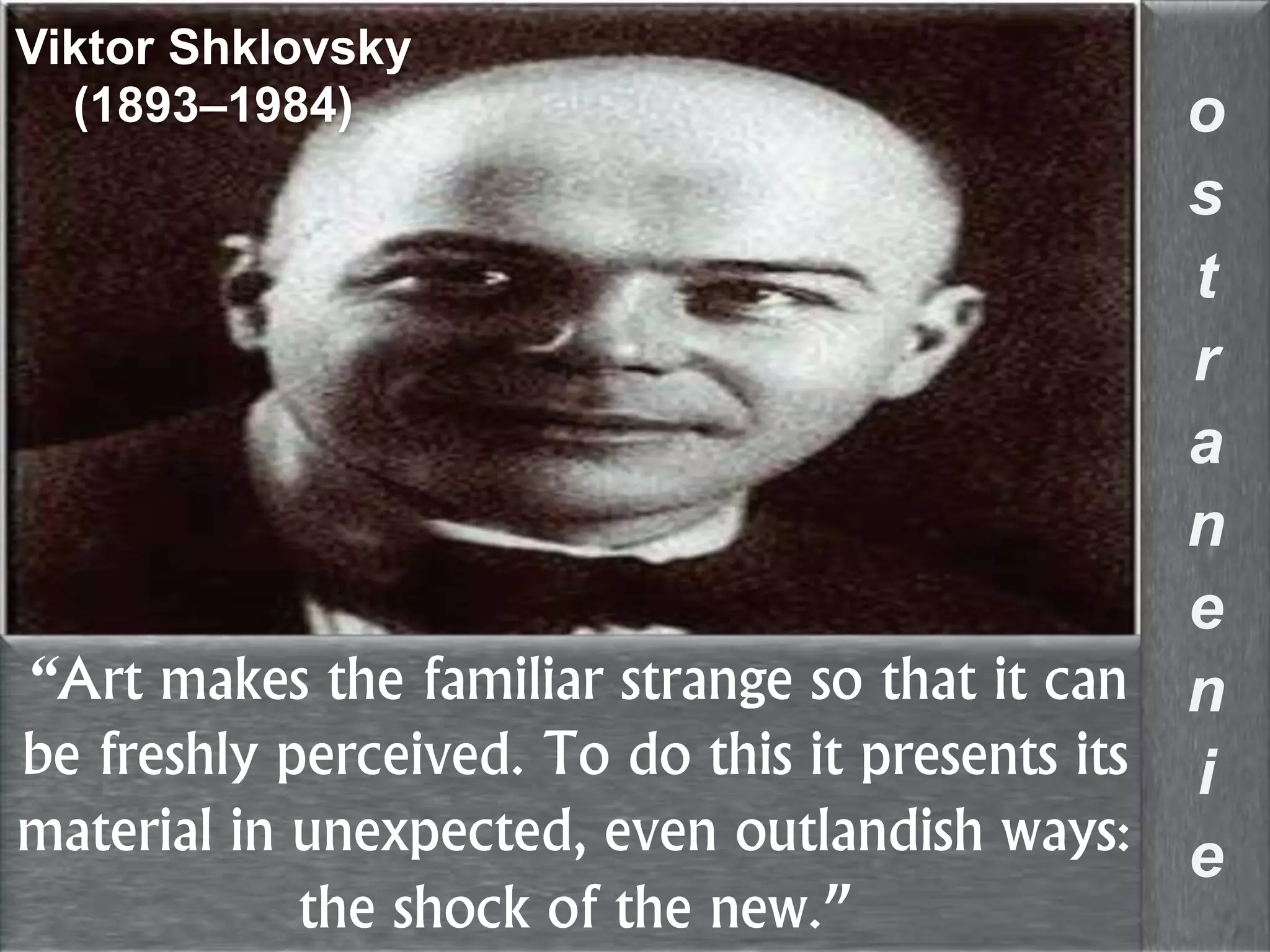 “Art makes the familiar strange so that it can
be freshly perceived. To do this it presents its
material in unexpected, even outlandish ways:
the shock of the new.”
o
s
t
r
a
n
e
n
i
e
Viktor Shklovsky
(1893–1984)
 