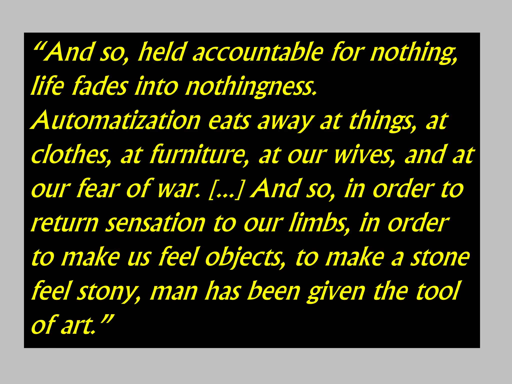 “And so, held accountable for nothing,
life fades into nothingness.
Automatization eats away at things, at
clothes, at furniture, at our wives, and at
our fear of war. [...] And so, in order to
return sensation to our limbs, in order
to make us feel objects, to make a stone
feel stony, man has been given the tool
of art.”
 