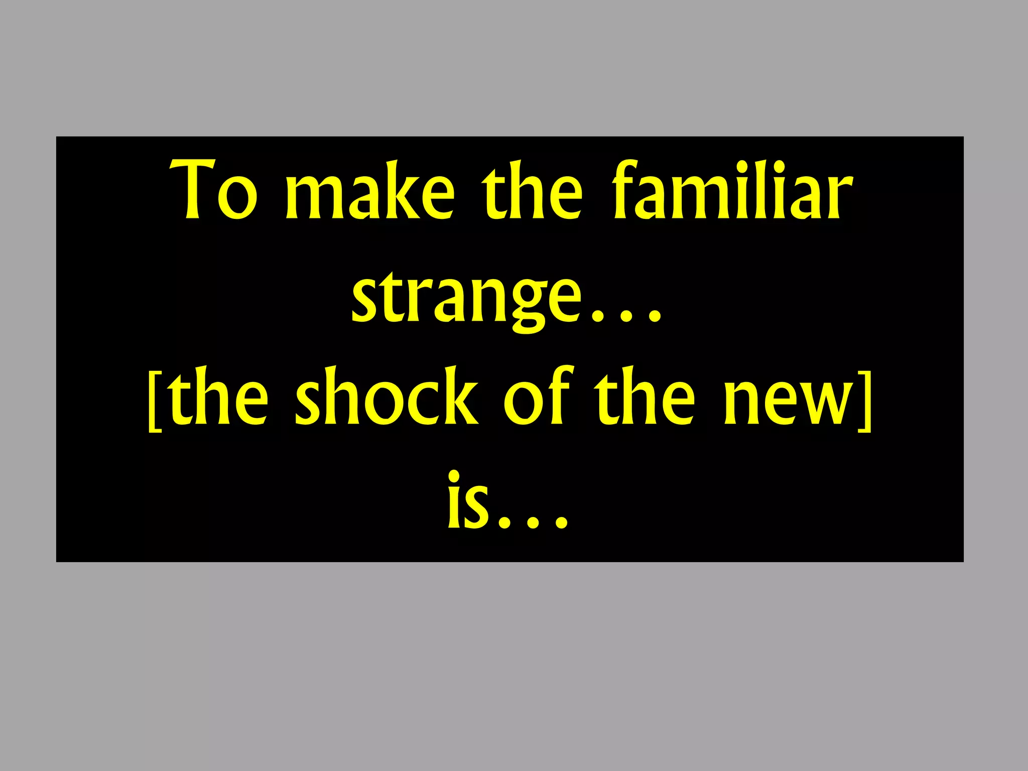 To make the familiar
strange…
[the shock of the new]
is…
 
