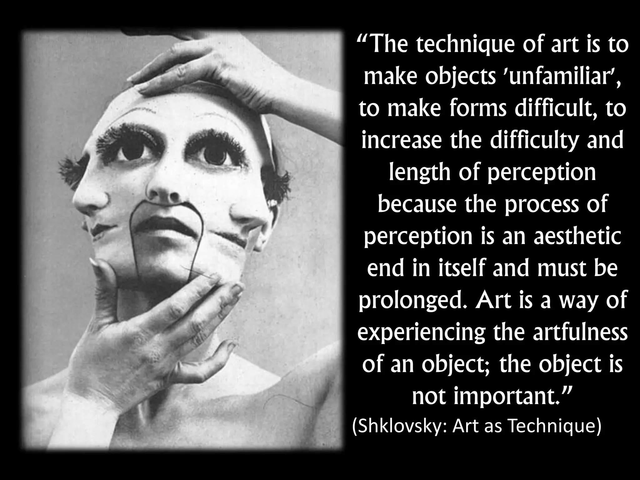 “The technique of art is to
make objects 'unfamiliar',
to make forms difficult, to
increase the difficulty and
length of perception
because the process of
perception is an aesthetic
end in itself and must be
prolonged. Art is a way of
experiencing the artfulness
of an object; the object is
not important.”
(Shklovsky: Art as Technique)
 
