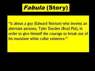 “is about a guy (Edward Norton) who invents an
alternate persona, Tyler Durden (Brad Pitt), in
order to give himself the courage to break out of
his mundane white collar existence.”
Fabula (Story)
 