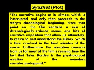 “The narrative begins at its climax, which is
interrupted, and only then proceeds to the
story’s chronological beginning. From that
point on, the film contains a mix of
chronologically-ordered scenes and bits of
narrative exposition that allow us, ultimately,
to return to and understand the climax, which
is then resolved in the final minutes of the
movie. Furthermore, the narration conceals
from us for most of the film’s running time the
fact that Tyler Durden is the psychological
creation of the nameless
narrator/protagonist.”
Syuzhet (Plot)
 