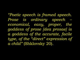 “Poetic speech is framed speech.
Prose is ordinary speech –
economical, easy, proper, the
goddess of prose [dea prosae] is
a goddess of the accurate, facile
type, of the “direct” expression of
a child” (Shklovsky 20).
 