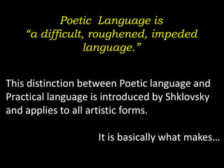 Poetic Language is
“a difficult, roughened, impeded
language.”
This distinction between Poetic language and
Practical language is introduced by Shklovsky
and applies to all artistic forms.
It is basically what makes…
 