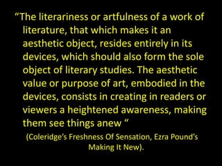“The literariness or artfulness of a work of
literature, that which makes it an
aesthetic object, resides entirely in its
devices, which should also form the sole
object of literary studies. The aesthetic
value or purpose of art, embodied in the
devices, consists in creating in readers or
viewers a heightened awareness, making
them see things anew “
(Coleridge’s Freshness Of Sensation, Ezra Pound’s
Making It New).
 